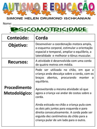 Nome: __________________________________________________ 
Conteúdo: 
Corda 
Objetivo: 
Desenvolver a coordenação motora ampla, o esquema corporal, estimular a orientação espacial e temporal, ampliar o equilíbrio, a lateralidade e melhorar o tônus muscular. 
Recursos: 
A atividade é desenvolvida com uma corda de quatro metros em média. 
Procedimento Metodológico: 
Pode ser utilizada no chão, em que a criança anda descalça sobre a corda, com os braços abertos, procurando manter o equilíbrio. 
Aproveitando a mesma atividade só que agora a criança vai andar de costas sobre a corda. 
Ainda esticada no chão a criança pula com os dois pés juntos para esquerda e para direita consecutivamente. A corda pode ser erguida dez centímetros do chão para a criança pular de um lado para o outro. 
 