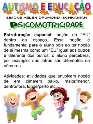 Estruturação espacial: noção do “EU” dentro do espaço. Essa noção é fundamental para o aluno pois ao ter noção de si mesma como um “EU” igual aos outros e diferente dos outros, o aluno perceberá, por exemplo, que letras são diferentes de números. 
Atividades: atividades que envolvam noção de em cima/em baixo, maior/menor, dentro/fora, longe/perto etc.  