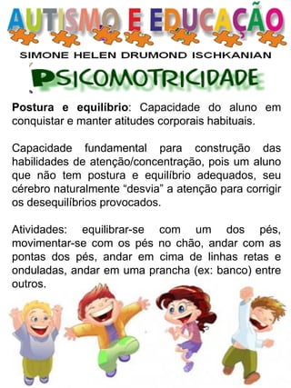 Postura e equilíbrio: Capacidade do aluno em conquistar e manter atitudes corporais habituais. 
Capacidade fundamental para construção das habilidades de atenção/concentração, pois um aluno que não tem postura e equilíbrio adequados, seu cérebro naturalmente “desvia” a atenção para corrigir os desequilíbrios provocados. 
Atividades: equilibrar-se com um dos pés, movimentar-se com os pés no chão, andar com as pontas dos pés, andar em cima de linhas retas e onduladas, andar em uma prancha (ex: banco) entre outros.  