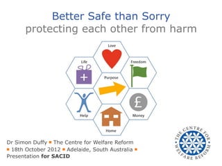 Better Safe than Sorry
      protecting each other from harm




Dr Simon Duffy ￭ The Centre for Welfare Reform
￭ 18th October 2012 ￭ Adelaide, South Australia ￭
Presentation for SACID
 