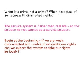 When is a crime not a crime? When it’s abuse of
someone with diminished rights.


The service system is riskier than real life - so the
solution to risk cannot be a service solution.


Begin at the beginning - if we are weak,
disconnected and unable to articulate our rights
can we expect the system to take our rights
seriously?
 