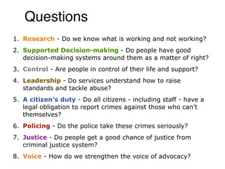 Questions
1. Research - Do we know what is working and not working?
2. Supported Decision-making - Do people have good
   decision-making systems around them as a matter of right?
3. Control - Are people in control of their life and support?
4. Leadership - Do services understand how to raise
   standards and tackle abuse?
5. A citizen’s duty - Do all citizens - including staff - have a
   legal obligation to report crimes against those who can’t
   themselves?
6. Policing - Do the police take these crimes seriously?
7. Justice - Do people get a good chance of justice from
   criminal justice system?
8. Voice - How do we strengthen the voice of advocacy?
 