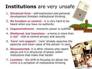 Institutions are very unsafe
1. Devalued lives - self-expression and personal
   development threaten institutional thinking
2. No freedom or control - it is very hard to be
   heard when you have no authority
3. Impoverishment - economic power is nullified
4. Sheltered, but homeless - a home is more than
   a roof - vital to control privacy and security
5. ‘Care’ not support - ‘care’ already assumes the
   passivity and lower value of the person ‘in care’.
6. Disconnected- it is other citizens who report
   abuse and it is structures of power within
   institutions that make that harder
7. Loveless - the shift to focusing on abuse not
   crime is a symptom of institutional thinking
 