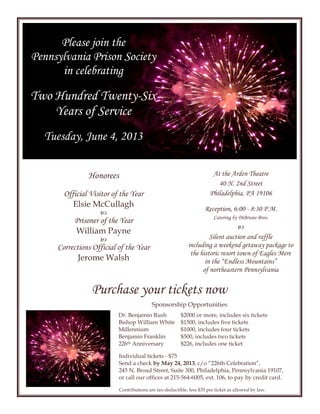 Individual tickets - $75
Send a check by May 24, 2013, c/o “226th Celebration”,
245 N. Broad Street, Suite 300, Philadelphia, Pennsylvania 19107,
or call our offices at 215-564-6005, ext. 106, to pay by credit card.
Contributions are tax-deductible, less $35 per ticket as allowed by law.
Silent auction and raffle
including a weekend getaway package to
the historic resort town of Eagles Mere
in the “Endless Mountains”
of northeastern Pennsylvania
At the Arden Theatre
40 N. 2nd Street
Philadelphia, PA 19106
Reception, 6:00 - 8:30 P.M.
Catering by DiBruno Bros.

Purchase your tickets now
$2000 or more, includes six tickets
$1500, includes five tickets
$1000, includes four tickets
$500, includes two tickets
$226, includes one ticket
Dr. Benjamin Rush
Bishop William White
Millennium
Benjamin Franklin
226th Anniversary
Sponsorship Opportunities
Honorees
Official Visitor of the Year
Elsie McCullagh

Prisoner of the Year
William Payne

Corrections Official of the Year
Jerome Walsh
Please join the
Pennsylvania Prison Society
in celebrating
Two Hundred Twenty-Six
Years of Service
Tuesday, June 4, 2013
 