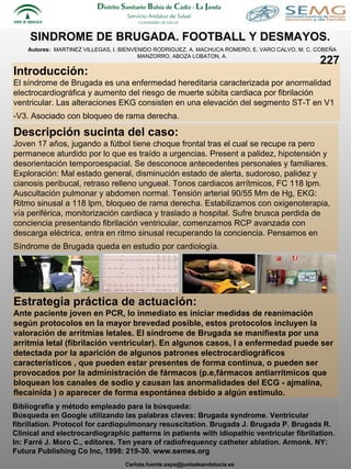 SINDROME DE BRUGADA. FOOTBALL Y DESMAYOS.  Autores:  MARTINEZ VILLEGAS, I. BIENVENIDO RODRIGUEZ, A. MACHUCA ROMERO, E. VARO CALVO, M. C. COBEÑA MANZORRO, ABOZA LOBATON, A. Introducción: El síndrome de Brugada es una enfermedad hereditaria caracterizada por anormalidad electrocardiográfica y aumento del riesgo de muerte súbita cardiaca por fibrilación ventricular. Las alteraciones EKG consisten en una elevación del segmento ST-T en V1 -V3. Asociado con bloqueo de rama derecha.   Descripción sucinta del caso: Joven 17 años, jugando a fútbol tiene choque frontal tras el cual se recupe ra pero permanece aturdido por lo que es traído a urgencias. Present a palidez, hipotensión y desorientación temporoespacial. Se desconoce antecedentes personales y familiares. Exploración: Mal estado general, disminución estado de alerta, sudoroso, palidez y cianosis peribucal, retraso relleno ungueal. Tonos cardiacos arrítmicos, FC 118 lpm. Auscultación pulmonar y abdomen normal. Tensión arterial 90/55 Mm de Hg, EKG: Ritmo sinusal a 118 lpm, bloqueo de rama derecha. Estabilizamos con oxigenoterapia, vía periférica, monitorización cardiaca y traslado a hospital. Sufre brusca perdida de conciencia presentando fibrilación ventricular, comenzamos RCP avanzada con descarga eléctrica, entra en ritmo sinusal recuperando la conciencia. Pensamos en Síndrome de Brugada queda en estudio por cardiología.   Estrategia práctica de actuación:  Ante paciente joven en PCR, lo inmediato es iniciar medidas de reanimación según protocolos en la mayor brevedad posible, estos protocolos incluyen la valoración de arritmias letales. El síndrome de Brugada se manifiesta por una arritmia letal (fibrilación ventricular). En algunos casos, l a enfermedad puede ser detectada por la aparición de algunos patrones electrocardiográficos característicos , que pueden estar presentes de forma continua, o pueden ser provocados por la administración de fármacos (p.e,fármacos antiarrítmicos que bloquean los canales de sodio y causan las anormalidades del ECG - ajmalina, flecainida ) o aparecer de forma espontánea debido a algún estimulo.  Bibliografía y método empleado para la búsqueda: Búsqueda en Google utilizando las palabras claves: Brugada syndrome. Ventricular fibrillation. Protocol for cardiopulmonary resuscitation. Brugada J. Brugada P. Brugada R. Clinical and electrocardiographic patterns in patients with idiopathic ventricular fibrillation.  In: Farré J. Moro C., editores. Ten years of radiofrequency catheter ablation.  Armonk. NY: Futura Publishing Co Inc, 1998: 219-30. www.semes.org  227 [email_address] 