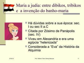 Maria a judia: entre dibikos, tribikos
           e a invenção do banho-maria

                 Há dúvidas sobre a sua época: sec.
                  I ou sec II a.C
                 Citada por Zósimo de Panápolis
                  (sec. IV)
                 Viveu em Alexandria e era uma
                  egípcia “helenizada”
                 Considerada a “Eva” da História da
                  Alquimia

27/03/13              Prof. Gilberto Telmo Sidney Marques   11
 