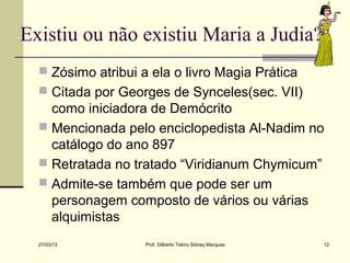 Existiu ou não existiu Maria a Judia?
   Zósimo atribui a ela o livro Magia Prática
   Citada por Georges de Synceles(sec. VII)
    como iniciadora de Demócrito
   Mencionada pelo enciclopedista Al-Nadim no
    catálogo do ano 897
   Retratada no tratado “Viridianum Chymicum”
   Admite-se também que pode ser um
    personagem composto de vários ou várias
    alquimistas
  27/03/13         Prof. Gilberto Telmo Sidney Marques   12
 