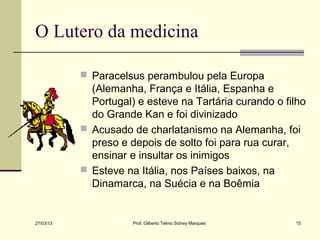 O Lutero da medicina

            Paracelsus perambulou pela Europa
             (Alemanha, França e Itália, Espanha e
             Portugal) e esteve na Tartária curando o filho
             do Grande Kan e foi divinizado
            Acusado de charlatanismo na Alemanha, foi
             preso e depois de solto foi para rua curar,
             ensinar e insultar os inimigos
            Esteve na Itália, nos Países baixos, na
             Dinamarca, na Suécia e na Boêmia


27/03/13              Prof. Gilberto Telmo Sidney Marques   15
 