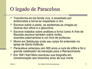 O legado de Paracelsus
 Transforma-se em lenda viva, é assediado por
     aristocratas e torna-se respeitado e rico
    Escreve sobre a peste, as epidemias,as chagas,as
     úlceras dos olhos e o glaucoma.
    Escreve tratados sobre análises e livros como A Arte de
     Receitar,escreve também sobre ninfas,
     duendes,salamandras e um livro de profecias
    Morre em Salzburgo onde seu corpo foi enterrado na
     igreja de Santo Estêvão
    Paracelsus antecipou em 500 anos a cura da sífilis e foi o
     grande catalisador da transição para o Renascimento
    Em 1841 Karl Marx escreveu sua biografia em
     comemoração aos trezentos anos de sua morte

27/03/13                Prof. Gilberto Telmo Sidney Marques   17
 