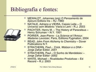 Bibliografia e fontes:
            MEWALDT, Johannes (org) O Pensamento de
               Epicuro Editora Iris – RJ -1960
              NATALE, Adriano e VIEIRA, Cassio Leite – O
               Universo sem Mistério- Vieira e Lent – R.J. 2003
              PACHTER, Henry M. – The History of Paracelsus –
               Henry Schuman – N.Y. 1951
              POIRIER, Jean-Pierre - La Science et l'Amour.
               Madame Lavoisier, Paris, Éditions Pygmalion, 2004
              READ, John From Alchemy to Chemistry – Dover
               Publications N.Y.
              STRATHERN, Paul - Crick, Watson e o DNA -
               Jorge Zahar Editor, 2001
              STRATHERN, Paul – O Sonho de Mendeleiev –
               Jorge Zahar Editor -2002
              WHITE, Michael – Rivalidades Produtivas – Ed
               Record – R.J. 2003
27/03/13                Prof. Gilberto Telmo Sidney Marques        33
 