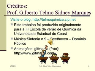 Créditos:
Prof. Gilberto Telmo Sidney Marques
 Visite o blog: http://telmoquimica.zip.net
  Este trabalho foi produzido originalmente
   para a III Escola de verão de Química da
   Universidade Estadual do Ceará
  Música:Sinfonia n.9 – Beethoven – Domínio
   Público
  Animações: gifmania (free):
   http://www.gifmania.com/


 27/03/13        Prof. Gilberto Telmo Sidney Marques   34
 