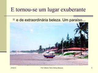 E tornou-se um lugar exuberante
   e de extraordinária beleza. Um paraíso...




27/03/13          Prof. Gilberto Telmo Sidney Marques   5
 
