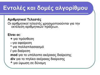 Εντολές και δομές αλγορίθμου
Αριθμητικοί Τελεστές
Οι αριθμητικοί τελεστές χρησιμοποιούνται για την
εκτέλεση αριθμητικών πράξεων.
Είναι οι:
+ για πρόσθεση
- για αφαίρεση
* για πολλαπλασιασμό
/ για διαίρεση
mod για το υπόλοιπο ακέραιας διαίρεσης
div για το πηλίκο ακέραιας διαίρεσης
^ για ύψωση σε δύναμη
 