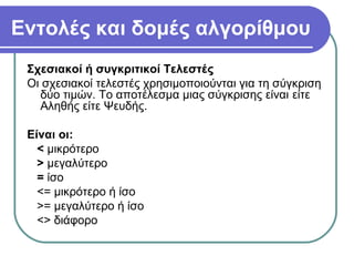 Εντολές και δομές αλγορίθμου
Σχεσιακοί ή συγκριτικοί Τελεστές
Οι σχεσιακοί τελεστές χρησιμοποιούνται για τη σύγκριση
δύο τιμών. Το αποτέλεσμα μιας σύγκρισης είναι είτε
Αληθής είτε Ψευδής.
Είναι οι:
< μικρότερο
> μεγαλύτερο
= ίσο
<= μικρότερο ή ίσο
>= μεγαλύτερο ή ίσο
<> διάφορο
 