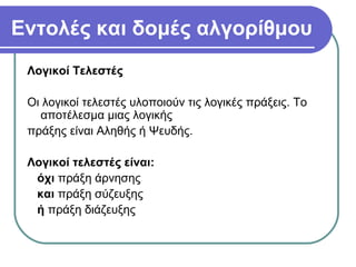 Εντολές και δομές αλγορίθμου
Λογικοί Τελεστές
Οι λογικοί τελεστές υλοποιούν τις λογικές πράξεις. Το
αποτέλεσμα μιας λογικής
πράξης είναι Αληθής ή Ψευδής.
Λογικοί τελεστές είναι:
όχι πράξη άρνησης
και πράξη σύζευξης
ή πράξη διάζευξης
 