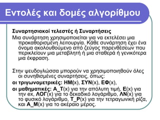 Εντολές και δομές αλγορίθμου
Συναρτησιακοί τελεστές ή Συναρτήσεις
Μια συνάρτηση χρησιμοποιείται για να εκτελέσει μια
προκαθορισμένη λειτουργία. Κάθε συνάρτηση έχει ένα
όνομα ακολουθούμενο από ζεύγος παρενθέσεων που
περικλείουν μια μεταβλητή ή μια σταθερά ή γενικότερα
μια έκφραση.
Στην ψευδογλώσσα μπορούν να χρησιμοποιηθούν όλες
οι συνηθισμένες συναρτήσεις, όπως:
οι τριγωνομετρικές: ΗΜ(x), ΣΥΝ(x), ΕΦ(x),
οι μαθηματικές: Α_Τ(x) για την απόλυτη τιμή, Ε(x) για
την ex, ΛΟΓ(x) για το δεκαδικό λογάριθμο, ΛΝ(x) για
το φυσικό λογάριθμο, Τ_Ρ(x) για την τετραγωνική ρίζα,
και Α_Μ(x) για το ακέραιο μέρος.
 