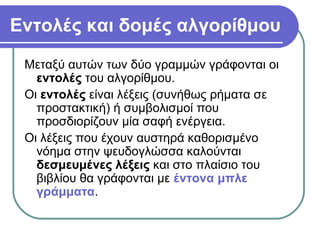 Εντολές και δομές αλγορίθμου
Μεταξύ αυτών των δύο γραμμών γράφονται οι
εντολές του αλγορίθμου.
Οι εντολές είναι λέξεις (συνήθως ρήματα σε
προστακτική) ή συμβολισμοί που
προσδιορίζουν μία σαφή ενέργεια.
Οι λέξεις που έχουν αυστηρά καθορισμένο
νόημα στην ψευδογλώσσα καλούνται
δεσμευμένες λέξεις και στο πλαίσιο του
βιβλίου θα γράφονται με έντονα μπλε
γράμματα.
 
