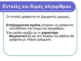 Εντολές και δομές αλγορίθμου
Οι εντολές γράφονται σε ξεχωριστές γραμμές.
Επεξηγηματικά σχόλια μπορούν να γράφονται
οπουδήποτε στο σώμα του αλγορίθμου.
Ένα σχόλιο αρχίζει με το χαρακτήρα
θαυμαστικό (!) και στο πλαίσιο του βιβλίου θα
γράφεται με πλάγια γράμματα.
 