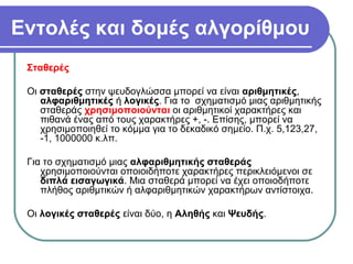 Εντολές και δομές αλγορίθμου
Σταθερές
Οι σταθερές στην ψευδογλώσσα μπορεί να είναι αριθμητικές,
αλφαριθμητικές ή λογικές. Για το σχηματισμό μιας αριθμητικής
σταθεράς χρησιμοποιούνται οι αριθμητικοί χαρακτήρες και
πιθανά ένας από τους χαρακτήρες +, -. Επίσης, μπορεί να
χρησιμοποιηθεί το κόμμα για το δεκαδικό σημείο. Π.χ. 5,123,27,
-1, 1000000 κ.λπ.
Για το σχηματισμό μιας αλφαριθμητικής σταθεράς
χρησιμοποιούνται οποιοιδήποτε χαρακτήρες περικλειόμενοι σε
διπλά εισαγωγικά. Μια σταθερά μπορεί να έχει οποιοδήποτε
πλήθος αριθμτικών ή αλφαριθμητικών χαρακτήρων αντίστοιχα.
Οι λογικές σταθερές είναι δύο, η Αληθής και Ψευδής.
 