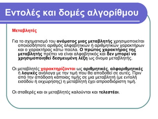 Εντολές και δομές αλγορίθμου
Μεταβλητές
Για το σχηματισμό του ονόματος μιας μεταβλητής χρησιμοποιείται
οποιοσδήποτε αριθμός αλφαβητικών ή αριθμητικών χαρακτήρων
και ο χαρακτήρας κάτω παύλα. Ο πρώτος χαρακτήρας της
μεταβλητής πρέπει να είναι αλφαβητικός και δεν μπορεί να
χρησιμοποιηθεί δεσμευμένη λέξη ως όνομα μεταβλητής.
Οι μεταβλητές χαρακτηρίζονται ως αριθμητικές, αλφαριθμητικές
ή λογικές ανάλογα με την τιμή που θα αποδοθεί σε αυτές. Πριν
από την απόδοση κάποιας τιμής σε μια μεταβλητή (με εντολή
εισόδου ή εκχώρησης) η μεταβλητή έχει απροσδιόριστη τιμή.
Οι σταθερές και οι μεταβλητές καλούνται και τελεστέοι.
 