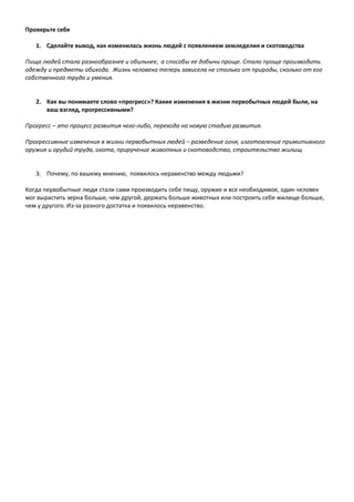 Проверьте себя
1. Сделайте вывод, как изменилась жизнь людей с появлением земледелия и скотоводства
Пища людей стала разнообразнее и обильнее, а способы ее добычи проще. Стало проще производить
одежду и предметы обихода. Жизнь человека теперь зависела не столько от природы, сколько от его
собственного труда и умения.
2. Как вы понимаете слово «прогресс»? Какие изменения в жизни первобытных людей были, на
ваш взгляд, прогрессивными?
Прогресс – это процесс развития чего-либо, перехода на новую стадию развития.
Прогрессивные изменения в жизни первобытных людей – разведение огня, изготовление примитивного
оружия и орудий труда, охота, приручение животных и скотоводство, строительство жилищ
3. Почему, по вашему мнению, появилось неравенство между людьми?
Когда первобытные люди стали сами производить себе пищу, оружие и все необходимое, один человек
мог вырастить зерна больше, чем другой, держать больше животных или построить себе жилище больше,
чем у другого. Из-за разного достатка и появилось неравенство.
 