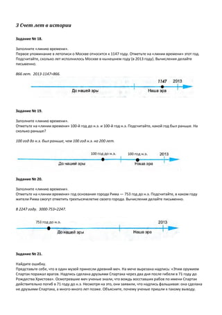 3 Счет лет в истории
Задание № 18.
Заполните «линию времени».
Первое упоминание в летописи о Москве относится к 1147 году. Отметьте на «линии времени» этот год.
Подсчитайте, сколько лет исполнилось Москве в нынешнем году (в 2013 году). Вычисления делайте
письменно.
866 лет. 2013-1147=866.
Задание № 19.
Заполните «линию времени».
Отметьте на «линии времени» 100-й год до н.э. и 100-й год н.э. Подсчитайте, какой год был раньше. На
сколько раньше?
100 год до н.э. был раньше, чем 100 год н.э. на 200 лет.
Задание № 20.
Заполните «линию времени».
Отметьте на «линии времени» год основания города Рима — 753 год до н.э. Подсчитайте, в каком году
жители Рима смогут отметить трехтысячелетие своего города. Вычисления делайте письменно.
В 2247 году. 3000-753=2247.
Задание № 21.
Найдите ошибку.
Представьте себе, что в один музей принесли древний меч. На мече вырезана надпись: «Этим оружием
Спартак поражал врагов. Надпись сделана друзьями Спартака через два дня после гибели в 71 году до
Рождества Христова». Осмотревшие меч ученые знали, что вождь восставших рабов по имени Спартак
действительно погиб в 71 году до н.э. Несмотря на это, они заявили, что надпись фальшивая: она сделана
не друзьями Спартака, а много-много лет позже. Объясните, почему ученые пришли к такому выводу.
 