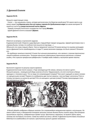 3 Древний Египет
Задание № 22.
Впишите недостающие слова.
Египет — так называлась страна, которая располагалась (по берегам какой реки? От какого места и до
какого моря?) по берегам реки Нил от первых порогов до Средиземного моря (на каком материке? В
какой его части?) в северо-восточной части Африки.
Первой столицей Египетского государства стал город Мемфис.
Царей Древнего Египта называют фараон.
Задание № 23.
Ответьте на вопросы и выполните задание.
В древнеегипетской «Повести о двух братьях» старший брат говорит младшему: «Давай приготовим плуг и
упряжку быков, потому что хлебное поле вышло из-под воды...»
Объясните эти слова старшего брата. Чем он предлагает заняться? В каком месяце по нашему календарю
поля в Древнем Египте освобождались от воды? С каким явлением природы это было связано? Опишите
его.
Он предлагал заняться пахотой. В июле Нил начинал разливаться, что связано с сезоном тропических
ливней в районах истоков реки. Течением приносило перегнившие тропические растения и солевые
осадки, что служило прекрасным удобрением. К ноябрю вода спадала и наступало время пахоты.
Задание № 24.
Выполните задание по рисунку нашего времени.
В древнеегипетском тексте сказано: «Горе земледельцу! Он связан, связаны его жена и дети».
Опишите рисунок , посвященный сбору налогов в Египте. Предположите, кто этот египтянин в белых
одеждах и с посохом в руке. Что за люди его сопровождают (справа)? Чем занят сидящий на земле человек
со скрещенными ногами? Правее его изображены две пустые корзины: чем они будут наполнены? Кого и
почему поставили на колени (в центре)? Кто эта женщина с детьми (слева)? Почему происходящее стало
для земледельца горем?
В белой одежде изображен сборщик налогов. Его сопровождает вооруженная охрана и носильщики. На
земле сидит писец, в документах которого записано сколько должно быть изъято зерна, для которого
приготовили корзины, изображенные правее писца. Крестьянин, вероятно, не может сдать зерно,
потому его поставили на колени. Слева мы видим его жену и детей. В Древнем Египте даже стихийные
бедствия не освобождали от налога и крестьянину грозит суровое наказание.
 