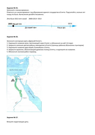 Задание № 25.
Заполните «линию времени».
Отметьте на «линии времени» год образования единого государства в Египте. Подсчитайте, сколько лет
назад это было. Вычисления делайте письменно.
Это было 5013 лет назад. 3000+2013= 5013
Задание № 26.
Заполните контурную карту «Древний Египет».
1. Надпишите название реки, протекающей через Египет, и обозначьте на ней 1-й порог.
2. Закрасьте зеленым цветом районы земледелия в Египте (границы районов обозначены пунктиром).
3. Надпишите названия двух морей, ближайших к Египту.
4. Закрасьте кружочек, обозначающий древнюю столицу Египта, и надпишите ее название.
5. Обозначьте значком район пирамид.
Задание № 27.
Впишите недостающие даты.
 