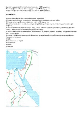 Единое государство в Египте образовалось около 3000 года до н.э.
Пирамида фараона Хеопса была построена около 2560 года до н.э.
Завоевания фараона Тутмоса были сделаны около 1500 года до н.э.
Задание № 28.
Заполните контурную карту «Военные походы фараонов».
1. Обозначьте стрелками направления завоевательных походов египетских войск.
2. Обведите границы Египетского царства около 1500 года до н.э.
3. Надпишите название азиатской реки, до которой доходили границы Египетского царства на севере
(Евфрат).
4. Закрасьте кружочек, обозначающий город в Азии, который более полугода осаждали войска фараона
Тутмоса, и надпишите название этого города (Мегиддо).
5. Закрасьте кружочек, обозначающий столицу Египта во времена фараона Тутмоса, и надпишите название
этого города (Фивы).
6. Страны и полуостров, завоеванные фараонами за пределами Египта, обозначены на карте цифрами.
Напишите их названия:
1. Нубия
2. Синайский полуостров
3. Палестина
4. Сирия
5. Финикия
 