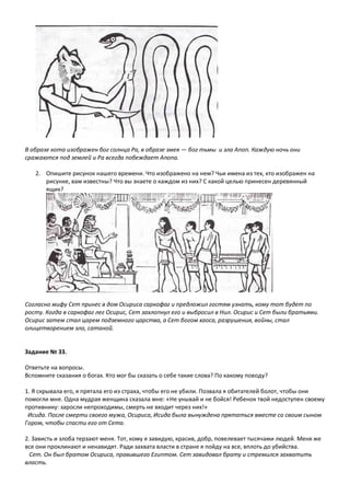В образе кота изображен бог солнца Ра, в образе змея — бог тьмы и зла Апоп. Каждую ночь они
сражаются под землей и Ра всегда побеждает Апопа.
2. Опишите рисунок нашего времени. Что изображено на нем? Чьи имена из тех, кто изображен на
рисунке, вам известны? Что вы знаете о каждом из них? С какой целью принесен деревянный
ящик?
Согласно мифу Сет принес в дом Осириса саркофаг и предложил гостям узнать, кому тот будет по
росту. Когда в саркофаг лег Осирис, Сет захлопнул его и выбросил в Нил. Осирис и Сет были братьями.
Осирис затем стал царем подземного царства, а Сет богом хаоса, разрушения, войны, стал
олицетворением зла, сатаной.
Задание № 33.
Ответьте на вопросы.
Вспомните сказания о богах. Кто мог бы сказать о себе такие слова? По какому поводу?
1. Я скрывала его, я прятала его из страха, чтобы его не убили. Позвала я обитателей болот, чтобы они
помогли мне. Одна мудрая женщина сказала мне: «Не унывай и не бойся! Ребенок твой недоступен своему
противнику: заросли непроходимы, смерть не входит через них!»
Исида. После смерти своего мужа, Осириса, Исида была вынуждена прятаться вместе со своим сыном
Гором, чтобы спасти его от Сета.
2. Зависть и злоба терзают меня. Тот, кому я завидую, красив, добр, повелевает тысячами людей. Меня же
все они проклинают и ненавидят. Ради захвата власти в стране я пойду на все, вплоть до убийства.
Сет. Он был братом Осириса, правившего Египтом. Сет завидовал брату и стремился захватить
власть.
 