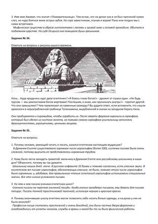 3. Имя мое Амамат, что значит «Пожирательница». Тем из вас, кто не делал зла и не был причиной чужих
слез, не надо бояться моих острых зубов. Но горе завистникам, лгунам и ворам! Рано или поздно мы с
ними встретимся.
Мифическое существо в образе гиппопотама с лапами и гривой льва и головой крокодила. Обитала в
подземном царстве. На суде Осириса она пожирала души грешников.
Задание № 34.
Ответьте на вопросы к рисунку нашего времени.
Ночь... Куда крадучись идут двое египтянин? «Я боюсь гнева богов!» - дрожит от страха один. «Не будь
трусом — мы умилостивим богов жертвами! Поспешим, я знаю, как проникнуть внутрь!» - торопит другой.
Что они замышляют? Чем привлекают их каменные громады? Вы дадите ответ, если вспомните, что нашли
археологи в неразграбленной гробнице Тутанхамона, вырубленной в скалах на западном берегу Нила.
Они пробираются к пирамидам, чтобы ограбить их. После смерти фараона хоронили в саркофаге,
который был сделан из чистого золота, но помимо самого саркофага усыпальницу заполняли
драгоценностями, украшениями, ценными вещами.
Задание № 35.
Ответьте на вопросы.
1. Почему человек, умеющий читать и писать, казался египтянам настоящим мудрецом?
В Древнем Египте существовало огромное число иероглифов (более 500), система письма была очень
сложной, потому выучить ее представлялось огромным трудом.
2. Кому было легче овладеть грамотой: мальчику в Древнем Египте или российскому школьнику в наши
дни? Объясните, почему вы так думаете.
Школьнику наших дней легче. В русском алфавите 33 буквы и помимо согласных, есть гласные звуки. В
египетском же письме иероглифов, обозначающих гласные, не было, помимо этого число иероглифов
было огромным, и, вдобавок, для правильного чтения сочетаний иероглифов использовали специальные
значки. Все это сильно усложняло письмо.
3. На чём и чем писали ученики египетских школ?
Сначала писали на черепках глиняной посуды. Когда ученик овладевал письмом, ему давали для письма
папирус. Писали тонкой тростниковой палочкой, используя черную и красную краски.
4. Почему окончившие школу египтяне могли позволить себе носить белые одежды, а на руках у них не
было мозолей?
Профессия писца считалась престижной и очень доходной, они были частью двора фараонов и
освобождались от уплаты налогов, службы в армии и какой бы то ни было физической работы.
 