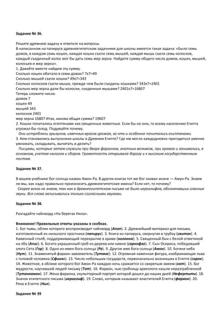 Задание № 36.
Решите древнюю задачу и ответьте на вопросы.
В написанном на папирусе древнеегипетском задачнике для школы имеется такая задача: «Было семь
домов, в каждом семь кошек, каждая кошка съела семь мышей, каждая мышь съела семь колосков,
каждый съеденный колос мог бы дать семь мер зерна. Найдите сумму общего числа домов, кошек, мышей,
колосьев и мер зерна».
1. Давайте вместе найдем эту сумму.
Сколько кошек обитало в семи домах? 7х7=49
Сколько мышей съели кошки? 49х7=343
Сколько колосков съели мыши, прежде чем были съедены кошками? 343х7=2401
Сколько мер зерна дали бы колоски, съеденные мышами? 2401х7=16807
Теперь сложите числа:
домов 7
кошек 49
мышей 343
колосков 2401
мер зерна 16807 Итак, какова общая сумма? 19607
2. Кошки почитались египтянами как священные животные. Если бы не они, то всему населению Египта
угрожал бы голод. Подумайте почему.
Они истребляли грызунов, извечных врагов урожая, за что и особенно почитались египтянами.
3. Кем становились выпускники школы в Древнем Египте? Где им могло каждодневно пригодиться умение
умножать, складывать, вычитать и делить?
Писцами, которые затем служили при дворе фараонов, знатных вельмож, при храмах и занимались, в
основном, учетом налогов и сборов. Грамотность открывала дорогу и к высоким государственным
постам.
Задание № 37.
В вашем учебнике бог солнца назван Амон-Ра. В других книгах тот же бог назван иначе — Амун-Ра. Знаем
ли мы, как надо правильно произносить древнеегипетские имена? Если нет, то почему?
Скорее всего не знаем, так как в древнеегипетском письме не было иероглифов, обозначавших гласные
звуки. Все слова записывались только согласными звуками.
Задание № 38.
Разгадайте чайнворд «На берегах Нила».
Внимание! Правильные ответы указаны в скобках.
1. Бог тьмы, облик которого воспроизводит чайнворд (Апоп). 2. Древнейший материал для письма,
изготовленный из нильского тростника (папирус). 3. Книга из папируса, свернутая в трубку (свиток). 4.
Каменный столб, поддерживающий перекрытие в храме (колонна). 5. Священный бык с белой отметиной
на лбу (Апис). 6. Богато украшенный гроб из дерева или камня (саркофаг). 7. Сын Осириса, победивший
злого Сета (Гор). 8. Одно из имен бога солнца (Ра). 9. Другое имя бога солнца (Амон). 10. Богиня неба
(Нут). 11. Знаменитый фараон-завоеватель (Тутмос). 12. Огромная каменная фигура, изображающая льва
с головой человека (Сфинкс). 13. Число небольших государств, первоначально возникших в Египте (сорок).
14. Животное, в облике которого бог Амон-Ра каждую ночь сражается со свирепым змеем (кот). 15. Бог
мудрости, научивший людей письму (Тот). 16. Фараон, чью гробницу археологи нашли неразграбленной
(Тутанхамон). 17. Жена фараона, скульптурный портрет которой дошел до наших дней (Нефертити). 18.
Значок египетского письма (иероглиф). 19. Слово, которым называют властителей Египта (фараон). 20.
Река в Египте (Нил).
Задание № 39
 