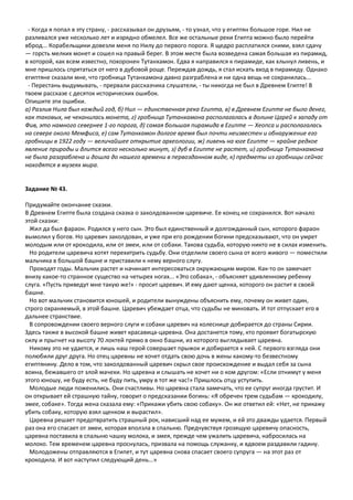 - Когда я попал в эту страну, - рассказывал он друзьям, - то узнал, что у египтян большое горе. Нил не
разливался уже несколько лет и изрядно обмелел. Все же остальные реки Египта можно было перейти
вброд... Корабельщики довезли меня по Нилу до первого порога. Я щедро расплатился сними, взял сдачу
— горсть мелких монет и сошел на правый берег. В этом месте была возведена самая большая из пирамид,
в которой, как всем известно, похоронен Тутанхамон. Едва я направился к пирамиде, как хлынул ливень, и
мне пришлось спрятаться от него в дубовой роще. Переждав дождь, я стал искать вход в пирамиду. Однако
египтяне сказали мне, что гробница Тутанхамона давно разграблена и ни одна вещь не сохранилась...
- Перестань выдумывать, - прервали рассказчика слушатели, - ты никогда не был в Древнем Египте! В
твоем рассказе с десяток исторических ошибок.
Опишите эти ошибки.
а) Разлив Нила был каждый год, б) Нил — единственная река Египта, в) в Древнем Египте не было денег,
как таковых, не чеканилась монета, г) гробница Тутанхамона располагалась в долине Царей к западу от
Фив, это намного севернее 1-го порога, д) самая большая пирамида в Египте — Хеопса и располагалась
на севере около Мемфиса, е) сам Тутанхамон долгое время был почти неизвестен и обнаружение его
гробницы в 1922 году — величайшее открытие археологии, ж) ливень на юге Египте — крайне редкое
явление природы и длится всего несколько минут, з) дуб в Египте не растет, и) гробница Тутанхамона
не была разграблена и дошла до нашего времени в первозданном виде, к) предметы из гробницы сейчас
находятся в музеях мира.
Задание № 43.
Придумайте окончание сказки.
В Древнем Египте была создана сказка о заколдованном царевиче. Ее конец не сохранился. Вот начало
этой сказки:
Жил да был фараон. Родился у него сын. Это был единственный и долгожданный сын, которого фараон
вымолил у богов. Но царевич заколдован, и уже при его рождении богини предсказывают, что он умрет
молодым или от крокодила, или от змеи, или от собаки. Такова судьба, которую никто не в силах изменить.
Но родители царевича хотят перехитрить судьбу. Они отделили своего сына от всего живого — поместили
мальчика в большой башне и приставили к нему верного слугу.
Проходят годы. Мальчик растет и начинает интересоваться окружающим миром. Как-то он замечает
внизу какое-то странное существо на четырех ногах... «Это собака», - объясняет удивленному ребенку
слуга. «Пусть приведут мне такую же!» - просит царевич. И ему дают щенка, которого он растит в своей
башне.
Но вот мальчик становится юношей, и родители вынуждены объяснить ему, почему он живет один,
строго охраняемый, в этой башне. Царевич убеждает отца, что судьбы не миновать. И тот отпускает его в
дальнее странствие.
В сопровождении своего верного слуги и собаки царевич на колеснице добирается до страны Сирии.
Здесь также в высокой башне живет красавица-царевна. Она достанется тому, кто проявит богатырскую
силу и прыгнет на высоту 70 локтей прямо в окно башни, из которого выглядывает царевна.
Никому это не удается, и лишь наш герой совершает прыжок и добирается к ней. С первого взгляда они
полюбили друг друга. Но отец царевны не хочет отдать свою дочь в жены какому-то безвестному
египтянину. Дело в том, что заколдованный царевич скрыл свое происхождение и выдал себя за сына
воина, бежавшего от злой мачехи. Но царевна и слышать не хочет ни о ком другом: «Если отнимут у меня
этого юношу, не буду есть, не буду пить, умру в тот же час!» Пришлось отцу уступить.
Молодые люди поженились. Они счастливы. Но царевна стала замечать, что ее супруг иногда грустит. И
он открывает ей страшную тайну, говорит о предсказании богинь: «Я обречен трем судьбам — крокодилу,
змее, собаке». Тогда жена сказала ему: «Прикажи убить свою собаку». Он же ответил ей: «Нет, не прикажу
убить собаку, которую взял щенком и вырастил».
Царевна решает предотвратить страшный рок, нависший над ее мужем, и ей это дважды удается. Первый
раз она его спасает от змеи, которая вползла в спальню. Предчувствуя грозящую царевичу опасность,
царевна поставила в спальню чашку молока, и змея, прежде чем ужалить царевича, набросилась на
молоко. Тем временем царевна проснулась, призвала на помощь служанку, и вдвоем раздавили гадину.
Молодожены отправляются в Египет, и тут царевна снова спасает своего супруга — на этот раз от
крокодила. И вот наступил следующий день...»
 