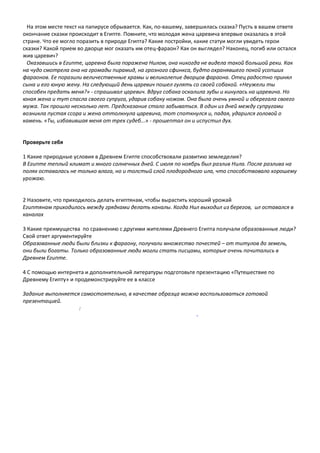 На этом месте текст на папирусе обрывается. Как, по-вашему, завершилась сказка? Пусть в вашем ответе
окончание сказки происходит в Египте. Помните, что молодая жена царевича впервые оказалась в этой
стране. Что ее могло поразить в природе Египта? Какие постройки, какие статуи могли увидеть герои
сказки? Какой прием во дворце мог оказать им отец-фараон? Как он выглядел? Наконец, погиб или остался
жив царевич?
Оказавшись в Египте, царевна была поражена Нилом, она никогда не видела такой большой реки. Как
на чудо смотрела она на громады пирамид, на грозного сфинкса, будто охранявшего покой усопших
фараонов. Ее поразили величественные храмы и великолепие дворцов фараона. Отец радостно принял
сына и его юную жену. На следующий день царевич пошел гулять со своей собакой. «Неужели ты
способен предать меня?» - спрашивал царевич. Вдруг собака оскалила зубы и кинулась на царевича. Но
юная жена и тут спасла своего супруга, ударив собаку ножом. Она была очень умной и оберегала своего
мужа. Так прошло несколько лет. Предсказание стало забываться. В один из дней между супругами
возникла пустая ссора и жена оттолкнула царевича, тот споткнулся и, падая, ударился головой о
камень. «Ты, избавившая меня от трех судеб...» - прошептал он и испустил дух.
Проверьте себя
1 Какие природные условия в Древнем Египте способствовали развитию земледелия?
В Египте теплый климат и много солнечных дней. С июля по ноябрь был разлив Нила. После разлива на
полях оставалась не только влага, но и толстый слой плодородного ила, что способствовало хорошему
урожаю.
2 Назовите, что приходилось делать египтянам, чтобы вырастить хороший урожай
Египтянам приходилось между грядками делать каналы. Когда Нил выходил из берегов, ил оставался в
каналах
3 Какие преимущества по сравнению с другими жителями Древнего Египта получали образованные люди?
Свой ответ аргументируйте
Образованные люди были близки к фараону, получали множество почестей – от титулов до земель,
они были богаты. Только образованные люди могли стать писцами, которые очень почитались в
Древнем Египте.
4 С помощью интернета и дополнительной литературы подготовьте презентацию «Путешествие по
Древнему Египту» и продемонстрируйте ее в классе
Задание выполняется самостоятельно, в качестве образца можно воспользоваться готовой
презентацией.
:
-
 