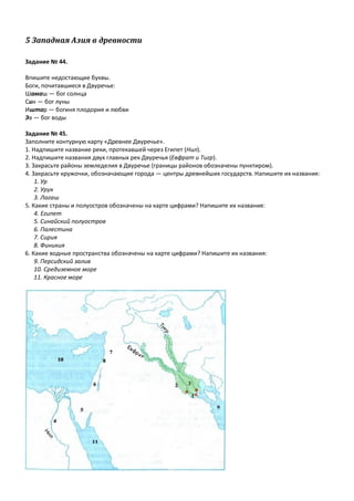 5 Западная Азия в древности
Задание № 44.
Впишите недостающие буквы.
Боги, почитавшиеся в Двуречье:
Шамаш — бог солнца
Син — бог луны
Иштар — богиня плодория и любви
Эа — бог воды
Задание № 45.
Заполните контурную карту «Древнее Двуречье».
1. Надпишите название реки, протекавшей через Египет (Нил).
2. Надпишите названия двух главных рек Двуречья (Евфрат и Тигр).
3. Закрасьте районы земледелия в Двуречье (границы районов обозначены пунктиром).
4. Закрасьте кружочки, обозначающие города — центры древнейших государств. Напишите их названия:
1. Ур
2. Урук
3. Лагаш
5. Какие страны и полуостров обозначены на карте цифрами? Напишите их названия:
4. Египет
5. Синайский полуостров
6. Палестина
7. Сирия
8. Финикия
6. Какие водные пространства обозначены на карте цифрами? Напишите их названия:
9. Персидский залив
10. Средиземное море
11. Красное море
 