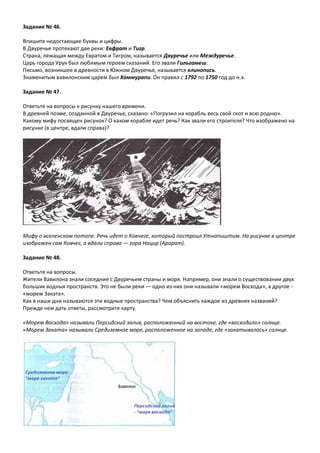 Задание № 46.
Впишите недостающие буквы и цифры.
В Двуречье протекают две реки: Евфрат и Тигр.
Страна, лежащая между Евратом и Тигром, называется Двуречье или Междуречье.
Царь города Урук был любимым героем сказаний. Его звали Гильгамеш.
Письмо, возникшее в древности в Южном Двуречье, называется клинопись.
Знаменитым вавилонским царем был Хаммурапи. Он правил с 1792 по 1750 год до н.э.
Задание № 47.
Ответьте на вопросы к рисунку нашего времени.
В древней поэме, созданной в Двуречье, сказано: «Погрузил на корабль весь свой скот и всю родню».
Какому мифу посвящен рисунок? О каком корабле идет речь? Как звали его строителя? Что изображено на
рисунке (в центре, вдали справа)?
Мифу о вселенском потопе. Речь идет о Ковчеге, который построил Утнапиштим. На рисунке в центре
изображен сам Ковчег, а вдали справа — гора Нацир (Арарат).
Задание № 48.
Ответьте на вопросы.
Жители Вавилона знали соседние с Двуречьем страны и моря. Например, они знали о существовании двух
больших водных пространств. Это не были реки — одно из них они называли «морем Восхода», а другое -
«морем Заката».
Как в наши дни называются эти водные пространства? Чем объяснить каждое из древних названий?
Прежде чем дать ответы, рассмотрите карту.
«Морем Восхода» называли Персидский залив, расположенный на востоке, где «восходило» солнце.
«Морем Заката» называли Средиземное море, расположенное на западе, где «закатывалось» солнце.
 