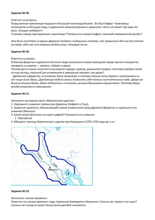 Задание № 49.
Ответьте на вопросы.
Отряд воинов-чужеземцев подошел к большой полноводной реке. Это был Евфрат. Чужеземцы
посмотрели на бегущую воду, в удивлении замахали руками и закричали: «Быть не может! Да ведь это
река, текущая наоборот!»
К какому народу принадлежали чужеземцы? Почему они назвали Евфрат «великой перевернутой рекой»?
Это были египтяне из армии фараона Тутмоса. А удивились потому, что привычный для них Нил течет
на север, здесь же они впервые увидели реку, текущую на юг.
Задание № 50.
Ответьте на вопрос.
В Южном Двуречье в древности богатые люди указывали в своем завещании среди прочего имущества
предметы из дерева — кровать, табурет и дверь.
Почему дети и внуки получали в наследство наряду с домом, домашней утварью, слитками серебра такой,
на наш взгляд, странный для упоминания в завещании предмет, как дверь?
Древесина в Двуречье, в основном, была привозной, а потому стоила очень дорого и изготовляли из
нее чаще всего двери. Деревянную мебель могли позволить себе только состоятельные люди. Дверь же
была во многих домах, даже небогатых и считалась ценным движимым имуществом. Поэтому дверь
всегда упоминали в завещаниях.
Задание № 51.
Заполните контурную карту «Вавилонское царство».
1. Надпишите названия главных рек Двуречья (Евфрат и Тигр).
2. Закрасьте кружочек, обозначающий самый знаменитый город Древнего Двуречья, и надпишите его
название (Вавилон).
3. Какой залив обозначен на карте цифрой? Напишите его название:
1. Персидский
4. Обведите границы Вавилонского царства при Хаммурапи (1792-1750 годы до н.э.).
Задание № 52.
Заполните «линию времени».
Отметьте на «линии времени» годы правления Хаммурапи в Вавилоне. Сколько лет правил этот царь?
Сколько лет назад он умер? Вычисления делайте письменно.
 
