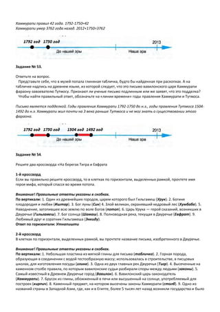 Хаммурапи правил 42 года. 1792-1750=42
Хаммурапи умер 3762 года назад. 2012+1750=3762
Задание № 53.
Ответьте на вопрос.
Представьте себе, что в музей попала глиняная табличка, будто бы найденная при раскопках. А на
табличке надпись на древнем языке, из которой следует, что это письмо вавилонского царя Хаммурапи
фараону-завоевателю Тутмосу. Признают ли ученые письмо подлинным или же заявят, что это подделка?
Чтобы найти правильный ответ, обозначьте на «линии времени» годы правления Хаммурапи и Тутмоса.
Письмо является подделкой. Годы правления Хаммурапи 1792-1750 до н.э., годы правления Тутмоса 1504-
1492 до н.э. Хаммурапи жил почти на 3 века раньше Тутмоса и не мог знать о существовании этого
фараона.
Задание № 54.
Решите два кроссворда «На берегах Тигра и Евфрата
1-й кроссворд
Если вы правильно решите кроссворд, то в клетках по горизонтали, выделенных рамкой, прочтете имя
героя мифа, который спасся во время потопа.
Внимание! Правильные ответы указаны в скобках.
По вертикали: 1. Один из древнейших городов, царем которого был Гильгамеш (Урук). 2. Богиня
плодородия и любви (Иштар). 3. Бог луны (Син) 4. Злой великан, охранявший кедровый лес (Хумбаба). 5.
Наводнение, затопившее всю землю по воле богов (потоп). 6. Царь Урука — герой сказаний, возникших в
Двуречье (Гильгамеш). 7. Бог солнца (Шамаш). 8. Полноводная река, текущая в Двуречье (Евфрат). 9.
Любимый друг и соратник Гильгамеша (Энкиду).
Ответ по горизонтали: Утнапишти
2-й кроссворд
В клетках по горизонтали, выделенных рамкой, вы прочтете название письма, изобретенного в Двуречье.
Внимание! Правильные ответы указаны в скобках.
По вертикали: 1. Небольшая пластина из мягкой глины для письма (табличка). 2. Горная порода,
образующая в соединении с водой тестообразную массу; использовалась в строительстве, в писцовых
школах, для изготовления посуды (глина). 3. Одна из двух главных рек Двуречья (Тигр). 4. Высеченные на
каменном столбе правила, по которым вавилонские судьи разбирали споры между людьми (законы). 5.
Самый известный в Древнем Двуречье город (Вавилон). 6. Вавилонский царь-законодатель
(Хаммурапи). 7. Брусок из глины, обожженный в печи или высушенный на солнце, употребляемый для
построек (кирпич). 8. Каменный предмет, на котором высечены законы Хаммурапи (столб). 9. Одно из
названий страны в Западной Азии, где, как и в Египте, более 5 тысяч лет назад возникли государства и было
 