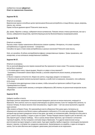 изобретено письмо (Двуречье).
Ответ по горизонтали: Клинопись.
Задание № 55.
Ответьте на вопрос.
Вавилонские врачи в лечебных целях прописывали больным употреблять в пищу яблоки, груши, морковь,
свеклу, лук, чеснок.
Правы ли были древние врачи? Поясните свою мысль.
Да, правы. Фрукты и овощи, содержат много витаминов. Помимо этого в таких растениях, как лук и
чеснок, содержатся вещества, препятствующие росту болезнетворных микроорганизмов.
Задание № 56.
Ответьте на вопрос.
Русское слово «трава» вавилоняне обозначали словом «шамму». Интересно, что слово «шамму»
употреблялось и в другом значении - «лекарство».
Случайно ли одно и тоже слово употреблялось в разных значениях? Поясните свою мысль.
Нет, не случайно. И сейчас употребляется фраза «лекарственные травы». Травы применяли, как
лекарство, из них готовили лекарственные снадобья.
Задание № 57.
Ответьте на вопросы.
Кто из жителей Двуречья или героев сказаний мог бы произнести такие слова ? По какому поводу они
могли быть сказаны?
1. Я о моем друге плачу, горько рыдаю. Неужто и я умру и стану землею?!
Гильгамеш оплакивает своего друга Энкиду и, осознав смертность всего живого, устрашается
смерти.
2. Вынес я ворона и отпустил его. Ворон же улетел, спад воды увидел и не вернулся...
Утнапишти во время потопа выпускает ворона, и когда тот не вернулся, понимает, что недалеко
есть суша.
3. Я начертал мои драгоценные слова на камне, чтобы сильный не притеснял слабого! Я дал сиять
справедливости в стране!
Хаммурапи о своем своде законов, в котором содержались 282 статьи по различным вопросам жизни
общества.
Задание № 58.
Найдите ошибки в тексте.
Однажды учитель предложил пятиклассникам придумать рассказ из жизни мальчика, живущего в
Вавилоне. Этот учитель часто не слушал отвечающего на уроке ученика. Если тот говорил без запинки, то
получал пятерку. В классе многие этим пользовались. Судите сами — вот как начал выполнять задание
один ученик:
«Мы живем на берегу Тигра. Это красивейшее место в Вавилоне! Все дома здесь построены из
обожженного кирпича или белого камня, добываемого поблизости. В то утро меня разбудил Пирхум,
который еще до моего рождения попал в наш дом, где живет на положении раба. Некогда его отец взял в
долг у моего отца серебро, а отдать в срок не сумел. Теперь Пирхум совсем старый и уже не мечтает, что
ему простят долг и вернут свободу... Путь в школу лежал мимо пристани, где готовился к отплытию
торговый корабль. Он был загружен слитками меди и бревнами. То и другое вавилонские купцы
рассчитывали выгодно продать в чужих краях. Еще один корабль прибыл издалека: носильщики выгружали
мешки с зерном, в котором так нуждались вавилоняне. Засмотревшись на корабли, я едва не опоздал в
школу. Сел на свое обычное место рядом с девочками, рассчитывая на их подсказки».
 