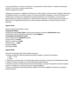 «Ну и рассказ! Жаль, что никого не нашлось, кто подсказал бы тебе самому!» - прервал отвечающего
учитель. На этот раз он слушал внимательно.
Чем был недоволен учитель?
а) Вавилон расположен на Евфрате, б) в Вавилоне не было домов из белого камня, в) рядом с Вавилоном
не добывался камень, его просто не было, г) пожизненно рабов не держали и очень часто давали им
свободу через несколько лет, д) рабство не распространялось «по наследству», е) школы были
организованы при храмах, ж) древесина и медь ввозились в Вавилон, з) зерно вывозилось купцами из
Вавилона, и) за нарушения дисциплины в школах сурово наказывали, к) в школах учились только
мальчики.
Задание № 59.
Впишите недостающие буквы и слова.
Города финикийцев
Города финикийцев Библ, Сидон, Тир были расположены на берегах Средиземного моря.
Самой известной колонией финикийцев был город Карфаген.
Что продавали финикийские купцы
Ткани, выкрашенные пурпурной краской.
Сосуды и бусы из стекла.
Бревна из ливанского кедра.
«Живой товар» — рабов.
Оливковое масло.
Виноградное вино.
Задание № 60.
Заполните контурную карту «Финикийские колонии».
1. Закрасьте кружочки, обозначающие финикийские города, и напишите их названия:
1. Библ 3. Тир
2. Сидон
2. Надпишите название моря, по которому финикийцы проложили торговые пути (Средиземное море).
3. Закрасьте берега, захваченные и колонизированные финикийцами.
4. Закрасьте кружочек, обозначающий колонию финикийцев, ставшую впоследствии главным городом
крупного государства, и напишите название города (Карфаген).
5. Океан, по которому плавали финикийские корабли, обозначен цифрой 4. Напишите его название :
Атлантический.
 