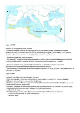 Задание № 61.
Ответьте на вопрос и выполните задание.
В древности Финикия была частью обширной области, называемой Ханаан. Название же Финикия
придумали греки. Это они дали жителям Библа, Тира, Сидона прозвище «финикийцы», что по-гречески
означает «красноватые», или, точнее, «красящие в лилово-красный цвет».
1. Чем можно объяснить такое прозвище?
Это связанно с производством пурпурной краски из моллюсков, добывавшихся в Финикии. Благодаря
этой краски финикийцы отдавали предпочтение красным и жёлтым цветам в одежде.
2. Известно, что греки жили достаточно далеко от Финикии. Предположите, как и при каких
обстоятельствах они познакомились с жителями финикийских городов.
Финикийцы были прекрасными мореплавателями и торговали по всему бассейну Средиземного моря, в
том числе и с греками.
Задание №62.
Заполните контурную карту «Израильское царство».
1. Река, протекающая в Палестине, обозначена на карте цифрой 1. Напишите ее название: Иордан.
2. Обведите границы Израильского царства при Давиде.
3. Закрасьте кружочек, обозначающий главный город Израильского царства при Давиде (10 век до н.э.), и
надпишите его название (Иерусалим).
4. Закрасьте кружочки, обозначающие финикийские города, и надпишите их названия (Тир, Сидон, Библ).
5. Какие страны обозначены на карте цифрами? Напишите их названия:
2. Египет 3. Сирия
6. Какой полуостров и какие моря обозначены на карте цифрами? Напишите их названия:
4. Синайский полуостров 6. Средиземное море
5. Красное море
 