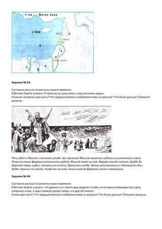 Задание № 63.
Составьте рассказ по рисунку нашего времени.
В Ветхом Завете сказано: И простер он руку свою, и расступились воды».
О каком человеке идет речь? Что предшествовало изображенному на рисунке? Что было дальше? Опишите
рисунок.
Речь идёт о Моисее и великом исходе. Бог приказал Моисею вывести иудеев из египетского плена.
Получив отказ фараона отпустить иудеев, Моисей повёл их сам. Фараон послал погоню. Дойдя до
Красного моря, иудеи, спасаясь от погони, бросились в воду. Волны расступились и обнажилось дно.
Иудеи прошли по сухому. Когда же за ними пошли войска фараона, волны сомкнулись.
Задание № 64.
Составьте рассказ по рисунку нашего времени.
В Ветхом Завете сказано: «И сдвинул он с места два средних столба, на которых утвержден был дом,
упершись в них, в один правою рукою своею, а в другой левою».
О ком идет речь? Что предшествовало изображенному на рисунке? Что было дальше? Опишите рисунок.
 