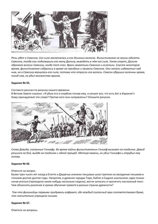 Речь идёт о Самсоне. Его сила заключалась в его длинных волосах. Филистимляне не могли одолеть
Самсона, тогда они подговорили его жену Далилу, выведать в чём его сила. Узнав секрет, Далила
обрезала волосы Самсону, когда тот спал. Враги захватили Самсона и ослепили. Спустя некоторое
время, филистимляне собрались в храме на праздник и привели Самсона. Они начали издеваться над
ним, но к Самсону вернулась его сила, потому что отросли его волосы. Самсон обрушил колонны храма,
погиб сам, но убил множество врагов.
Задание № 65.
Составьте рассказ по рисунку нашего времени.
В Ветхом Завете сказано: «Я убью его и отрублю голову ему, и узнают все, что есть Бог в Израиле!»
Кому принадлежат эти слова? Против кого они направлены? Опишите рисунок.
Слова Давида, сказанные Голиафу. Во время войны филистимлянин Голиаф вызывал на поединок. Давид
решился на бой, выйдя на поединок с одной пращёй. Метнув камень, он убил Голиафа и отрубил ему
голову.
Задание № 66.
Ответьте на вопрос.
Более трех тысяч лет назад в Египте и Двуречье ученики писцовых школ тратили на овладение письмом и
чтением долгие-долгие годы. Напротив, в древних городах Тире, Библе и Сидоне школьники, едва только
начав учиться (проходило каких-нибудь несколько недель), могли записать и прочитать несложный текст.
Чем объяснить различие в сроках обучения грамоте в разных странах древности?
Тем что финикийцы первыми придумали алфавит, где каждый согласный звук соответствовал букве,
что значительно упрощало письмо.
Задание № 67.
Ответьте на вопросы.
 