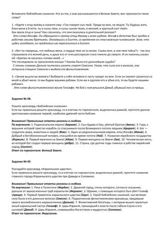 Вспомните библейские сказания. Кто из тех, о ком рассказывается в Ветхом Завете, мог произнести такие
слова?
1. «Идите к отцу моему и скажите ему: «Так говорит сын твой. Приди ко мне, не медля. Ты будешь жить
близ меня в Египте, ты и сыны твои, и сыны сынов твоих, и мелкий, и крупный скот твой».
Как звали отца и сына? Как случилось, что они оказались в длительной разлуке?
Это слова Иосифа. Он обращался к своему отцу Иакову и всем иудеям. Иосиф в детстве был продан в
рабство своими братьями. Оказавшись в Египте, со временем он стал важным чиновником. Зная, что
иудеи голодают, он предложил им переселиться в Египет.
2. «Вот ты говоришь, что любишь меня, а сердце твое не со мною. Скажи мне, в чем твоя тайна?» - так она
спрашивала его всякий день, и душе его от этих расспросов стало тяжело до смерти. И он наконец сказал
ей: «Бритва не касалась головы моей...»
Что последовало за признанием юноши ? Какова была его дальнейшая судьба?
С этими словами Далила пыталась узнать секрет Самсона. Узнав, что сила его в волосах, она
остригла спящего Самсона и выдала его филистимлянам.
3. «Зачем вышли вы воевать? Выберите у себя человека и пусть придет ко мне. Если он сможет сразиться со
мной и убьет меня, то мы будем вашими рабами. Если же я одолею его и убью его, то вы будете нашими
рабами».
Это слова филистимлянского воина Голиафа. На бой с ним решился Давид, убивший его из пращи.
Задание № 68.
Решите кроссворд «Библейские сказания».
Если вы правильно решите кроссворд, то в клетках по горизонтали, выделенных рамкой, прочтете данное
христианами название первой, наиболее древней части Библии.
Внимание! Правильные ответы указаны в скобках.
По вертикали: 1. Родоначальник евреев (Авраам). 2. Сын Адама и Евы, убитый братом (Авель). 3. Гора, к
вершине которой пристал корабль со спасшимися после Всемирного потопа людьми (Арарат). 4. Бог —
создатель мира, животных и людей (Яхве). 5. Один из родоначальников евреев, отец Иосифа (Иаков). 6.
Добрый и богобоязненный человек, спасшийся во время потопа (Ной). 7. Название еврейского государства
(Израиль). 8. Первый мужчина на Земле (Адам). 9. Первая женщина на Земле (Ева). 10. Человеческая кость,
из которой бог создал первую женщину (ребро). 11. Страна, где долгие годы томился в рабстве еврейский
народ (Египет).
Ответ по горизонтали: Ветхий Завет.
Задание № 69.
Разгадайте кроссворд «Израильское царство».
Если правильно решите кроссворд, то в клетках по горизонтали, выделенных рамкой, прочтете название
главного города Израильского царства при Давиде и Соломоне.
Внимание! Правильные ответы указаны в скобках.
По вертикали: 1. Река в Палестине (Иордан). 2. Древний город, стены которого, согласно сказанию,
рухнули от звуков военных труб израильтян (Иерихон). 3. Оружие, с помощью которого был убит Голиаф
(праща). 4. Первый правитель израильского царства (Саул). 5. Герой библейских сказаний, чья великая
сила была в его длинных волосах (Самсон). 6. Подкупленная филистимлянами красавица, предавшая
своего возлюбленного-израильтянина (Далила). 7. Филистимский богатырь, с которым вышел сразиться
юный израильский пастух (Голиаф). 8. Царь Израиля, пришедший к власти после гибели Саула и его
сыновей (Давид). 9. Царь Израиля, славившийся богатством и мудростью (Соломон).
Ответ по горизонтали: Иерусалим.
 