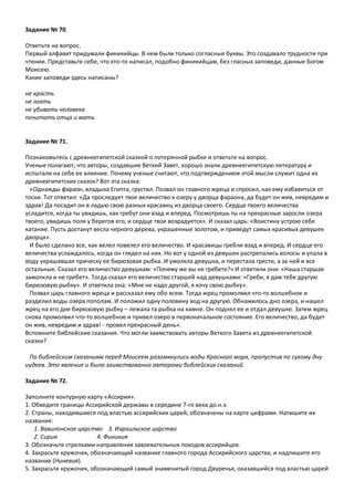 Задание № 70.
Ответьте на вопрос.
Первый алфавит придумали финикийцы. В нем были только согласные буквы. Это создавало трудности при
чтении. Представьте себе, что кто-то написал, подобно финикийцам, без гласных заповеди, данные Богом
Моисею.
Какие заповеди здесь написаны?
не красть
не лгать
не убивать человека
почитать отца и мать
Задание № 71.
Познакомьтесь с древнеегипетской сказкой о потерянной рыбке и ответьте на вопрос.
Ученые полагают, что авторы, создавшие Ветхий Завет, хорошо знали древнеегипетскую литературу и
испытали на себе ее влияние. Почему ученые считают, что подтверждением этой мысли служит одна из
древнеегипетских сказок? Вот эта сказка:
«Однажды фараон, владыка Египта, грустил. Позвал он главного жреца и спросил, как ему избавиться от
тоски. Тот ответил: «Да проследует твое величество к озеру у дворца фараона, да будет он жив, невредим и
здрав! Да посадит он в ладью свою разных красавиц из дворца своего. Сердце твоего величества
усладится, когда ты увидишь, как гребут они взад и вперед. Посмотришь ты на прекрасные заросли озера
твоего, увидишь поля у берегов его, и сердце твое возрадуется». И сказал царь: «Воистину устрою себе
катание. Пусть достанут весла черного дерева, украшенные золотом, и приведут самых красивых девушек
дворца».
И было сделано все, как велел повелел его величество. И красавицы гребли взад и вперед. И сердце его
величества услаждалось, когда он глядел на них. Но вот у одной из девушек растрепались волосы и упала в
воду украшавшая прическу ее бирюзовая рыбка. И умолкла девушка, и перестала грести, а за ней и все
остальные. Сказал его величество девушкам: «Почему же вы не гребете?» И ответили они: «Наша старшая
замолкла и не гребет». Тогда сказал его величество старшей над девушками: «Греби, я дам тебе другую
бирюзовую рыбку». И ответила она: «Мне не надо другой, я хочу свою рыбку».
Позвал царь главного жреца и рассказал ему обо всем. Тогда жрец промолвил что-то волшебное и
разделил воды озера пополам. И положил одну половину вод на другую. Обнажилось дно озера, и нашел
жрец на его дне бирюзовую рыбку – лежала та рыбка на камне. Он поднял ее и отдал девушке. Затем жрец
снова промолвил что-то волшебное и привел озеро в первоначальное состояние. Его величество, да будет
он жив, невредим и здрав! - провел прекрасный день».
Вспомните библейские сказания. Что могли заимствовать авторы Ветхого Завета из древнеегипетской
сказки?
По библейским сказаниям перед Моисеем разомкнулись воды Красного моря, пропустив по сухому дну
иудеев. Это явление и было заимствованно авторами библейских сказаний.
Задание № 72.
Заполните контурную карту «Ассирия».
1. Обведите границы Ассирийской державы в середине 7-го века до н.э.
2. Страны, находившиеся под властью ассирийских царей, обозначены на карте цифрами. Напишите их
названия:
1. Вавилонское царство 3. Израильское царство
2. Сирия 4. Финикия
3. Обозначьте стрелками направления завоевательных походов ассирийцев.
4. Закрасьте кружочек, обозначающий название главного города Ассирийского царства, и надпишите его
название (Ниневия).
5. Закрасьте кружочек, обозначающий самый знаменитый город Двуречья, оказавшийся под властью царей
 