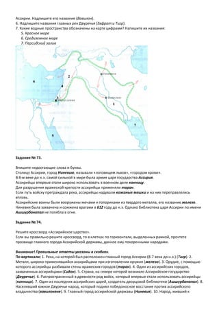 Ассирии. Надпишите его название (Вавилон).
6. Надпишите названия главных рек Двуречья (Евфрат и Тигр).
7. Какие водные пространства обозначены на карте цифрами? Напишите их названия:
5. Красное море
6. Средиземное море
7. Персидский залив
Задание № 73.
Впишите недостающие слова и буквы.
Столицу Ассирии, город Ниневию, называли «логовищем львов», «городом крови».
В 8-м веке до н.э. самой сильной в мире была армия царя государства Ассирия.
Ассирийцы впервые стали широко использовать в военном деле конницу.
Для разрушения вражеской крепости ассирийцы применяли таран.
Если путь войску преграждала река, ассирийцы надували кожаные мешки и на них переправлялись
вплавь.
Ассирийские воины были вооружены мечами и топориками из твердого металла, его название железо.
Ниневия была захвачена и сожжена врагами в 612 году до н.э. Однако библиотека царя Ассирии по имени
Ашшурбанапал не погибла в огне.
Задание № 74.
Решите кроссворд «Ассирийское царство».
Если вы правильно решите кроссворд, то в клетках по горизонтали, выделенных рамкой, прочтете
прозвище главного города Ассирийской державы, данное ему покоренными народами.
Внимание! Правильные ответы указаны в скобках.
По вертикали: 1. Река, на которой был расположен главный город Ассирии (8-7 века до н.э.) (Тигр). 2.
Металл, широко применявшийся ассирийцами при изготовлении оружия (железо). 3. Орудие, с помощью
которого ассирийцы разбивали стены вражеских городов (таран). 4. Один из ассирийских городов,
захваченных ассирийцами (Сидон). 5. Страна, на севере которой возникло Ассирийское государство
(Двуречье). 6. Распространенный в древности род войск, который впервые стали использовать ассирийцы
(конница). 7. Один из последних ассирийских царей, создатель дворцовой библиотеки (Ашшурбанапал). 8.
Населявший южное Двуречье народ, который поднял победоносное восстание против ассирийского
владычества (вавилоняне). 9. Главный город ассирийской державы (Ниневия). 10. Народ, живший к
 