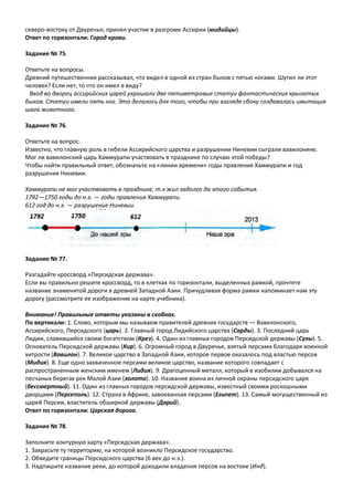 северо-востоку от Двуречья; принял участие в разгроме Ассирии (мидийцы).
Ответ по горизонтали: Город крови.
Задание № 75.
Ответьте на вопросы.
Древний путешественник рассказывал, что видел в одной из стран быков с пятью ногами. Шутил ли этот
человек? Если нет, то что он имел в виду?
Вход во дворец ассирийских царей украшали две пятиметровые статуи фантастических крылатых
быков. Статуи имели пять ног. Это делалось для того, чтобы при взгляде сбоку создавалась имитация
шага животного.
Задание № 76.
Ответьте на вопрос.
Известно, что главную роль в гибели Ассирийского царства и разрушении Ниневии сыграли вавилоняне.
Мог ли вавилонский царь Хаммурапи участвовать в празднике по случаю этой победы?
Чтобы найти правильный ответ, обозначьте на «линии времени» годы правления Хаммурапи и год
разрушения Ниневии.
Хаммурапи не мог участвовать в празднике, т.к жил задолго да этого события.
1792—1750 годы до н.э. — годы правления Хаммурапи.
612 год до н.э. — разрушение Ниневии.
Задание № 77.
Разгадайте кроссворд «Персидская держава».
Если вы правильно решите кроссворд, то в клетках по горизонтали, выделенных рамкой, прочтете
название знаменитой дороги в древней Западной Азии. Причудливая форма рамки напоминает нам эту
дорогу (рассмотрите ее изображение на карте учебника).
Внимание! Правильные ответы указаны в скобках.
По вертикали: 1. Слово, которым мы называем правителей древних государств — Вавилонского,
Ассирийского, Персидского (царь). 2. Главный город Лидийского царства (Сарды). 3. Последний царь
Лидии, славившийся своим богатством (Крез). 4. Один из главных городов Персидской державы (Сузы). 5.
Основатель Персидской державы (Кир). 6. Огромный город в Двуречье, взятый персами благодаря военной
хитрости (Вавилон). 7. Великое царство в Западной Азии, которое первое оказалось под властью персов
(Мидия). 8. Еще одно захваченное персами великое царство, название которого совпадает с
распространенным женским именем (Лидия). 9. Драгоценный металл, который в изобилии добывался на
песчаных берегах рек Малой Азии (золото). 10. Название воина из личной охраны персидского царя
(бессмертный). 11. Один из главных городов персидской державы, известный своими роскошными
дворцами (Персеполь). 12. Страна в Африке, завоеванная персами (Египет). 13. Самый могущественный из
царей Персии, властитель обширной державы (Дарий).
Ответ по горизонтали: Царская дорога.
Задание № 78.
Заполните контурную карту «Персидская держава».
1. Закрасьте ту территорию, на которой возникло Персидское государство.
2. Обведите границы Персидского царства (6 век до н.э.).
3. Надпишите название реки, до которой доходили владения персов на востоке (Инд).
 