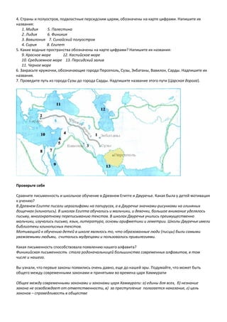 4. Страны и полуостров, подвластные персидским царям, обозначены на карте цифрами. Напишите их
названия:
1. Мидия 5. Палестина
2. Лидия 6. Финикия
3. Вавилония 7. Синайский полуостров
4. Сирия 8. Египет
5. Какие водные пространства обозначены на карте цифрами? Напишите их названия:
9. Красное море 12. Каспийское море
10. Средиземное море 13. Персидский залив
11. Черное море
6. Закрасьте кружочки, обозначающие города Персеполь, Сузы, Экбатаны, Вавилон, Сарды. Надпишите их
названия.
7. Проведите путь из города Сузы до города Сарды. Надпишите название этого пути (Царская дорога).
Проверьте себя
Сравните письменность и школьное обучение в Древнем Египте и Двуречье. Какая была у детей мотивация
к учению?
В Древнем Египте писали иероглифами на папирусах, а в Двуречье значками-рисунками на глиняных
дощечках (клинопись). В школах Египта обучались и мальчики, и девочки, большое внимание уделялось
письму, многократному переписыванию текстов. В школах Двуречья учились преимущественно
мальчики, изучались письмо, язык, литература, основы арифметики и геметрии. Школы Двуречья имели
библиотеки клинописных текстов.
Мотивацией к обучению детей в школе являлось то, что образованные люди (писцы) были самыми
уважаемыми людьми, считались мудрецами и пользовались привилегиями.
Какая письменность способствовала появлению нашего алфавита?
Финикийская письменность стала родоначальницей большинства современных алфавитов, в том
числе и нашего.
Вы узнали, что первые законы появились очень давно, еще до нашей эры. Подумайте, что может быть
общего между современными законами и принятыми во времена царя Хаммурапи
Общее между современными законами и законами царя Хаммурапи: а) едины для всех, б) незнание
закона не освобождает от ответственности, в) за преступление полагается наказание, г) цель
законов – справедливость в обществе
 