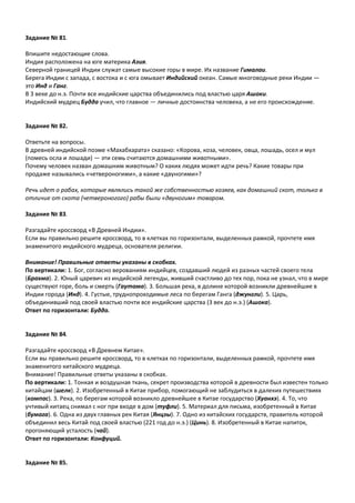 Задание № 81.
Впишите недостающие слова.
Индия расположена на юге материка Азия.
Северной границей Индии служат самые высокие горы в мире. Их название Гималаи.
Берега Индии с запада, с востока и с юга омывает Индийский океан. Самые многоводные реки Индии —
это Инд и Ганг.
В 3 веке до н.э. Почти все индийские царства объединились под властью царя Ашоки.
Индийский мудрец Будда учил, что главное — личные достоинства человека, а не его происхождение.
Задание № 82.
Ответьте на вопросы.
В древней индийской поэме «Махабхарата» сказано: «Корова, коза, человек, овца, лошадь, осел и мул
(помесь осла и лошади) — эти семь считаются домашними животными».
Почему человек назван домашним животным? О каких людях может идти речь? Какие товары при
продаже назывались «четвероногими», а какие «двуногими»?
Речь идет о рабах, которые являлись такой же собственностью хозяев, как домашний скот, только в
отличие от скота (четвероногого) рабы были «двуногим» товаром.
Задание № 83.
Разгадайте кроссворд «В Древней Индии».
Если вы правильно решите кроссворд, то в клетках по горизонтали, выделенных рамкой, прочтете имя
знаменитого индийского мудреца, основателя религии.
Внимание! Правильные ответы указаны в скобках.
По вертикали: 1. Бог, согласно верованиям индийцев, создавший людей из разных частей своего тела
(Брахма). 2. Юный царевич из индийской легенды, живший счастливо до тех пор, пока не узнал, что в мире
существуют горе, боль и смерть (Гаутама). 3. Большая река, в долине которой возникли древнейшие в
Индии города (Инд). 4. Густые, труднопроходимые леса по берегам Ганга (джунгли). 5. Царь,
объединивший под своей властью почти все индийские царства (3 век до н.э.) (Ашока).
Ответ по горизонтали: Будда.
Задание № 84.
Разгадайте кроссворд «В Древнем Китае».
Если вы правильно решите кроссворд, то в клетках по горизонтали, выделенных рамкой, прочтете имя
знаменитого китайского мудреца.
Внимание! Правильные ответы указаны в скобках.
По вертикали: 1. Тонкая и воздушная ткань, секрет производства которой в древности был известен только
китайцам (шелк). 2. Изобретенный в Китае прибор, помогающий не заблудиться в далеких путешествиях
(компас). 3. Река, по берегам которой возникло древнейшее в Китае государство (Хуанхэ). 4. То, что
учтивый китаец снимал с ног при входе в дом (туфли). 5. Материал для письма, изобретенный в Китае
(бумага). 6. Одна из двух главных рек Китая (Янцзы). 7. Одно из китайских государств, правитель которой
объединил весь Китай под своей властью (221 год до н.э.) (Цинь). 8. Изобретенный в Китае напиток,
прогоняющий усталость (чай).
Ответ по горизонтали: Конфуций.
Задание № 85.
 