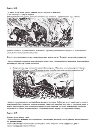 Задание № 6.
Составьте по рисункам нашего времени рассказ об охоте на мамонтов.
1. Вот начало рассказа (см. рисунок) .
Действуя слаженно и дружно, охотники погнали стадо мамонтов... Предположите куда и зачем.
Древние охотники загоняли крупных животных в заранее подготовленные ловушки — естественные
или вырытые самими охотниками ямы.
Для чего охотники подожгли траву, машут факелами, громко кричат? Опишите, как выглядели мамонты.
Чтобы напугать животных, ведь дикие звери боятся огня. Это заметно по мамонтам, которые бегут
прежде всего от огня, а не от охотников.
1. Предположите, куда провалился мамонт (см. рисунок) . Можно ли понять по рисунку, что охота
была опасна? Если да, то чем? С какими целями первобытные люди охотились на мамонтов?
Мамонт провалился в яму, которая была прикрыта ветками. Выбраться из нее животное не сможет
и охотники добьют мамонта камнями и пиками. На рисунке мы видим, что один из охотников ранен, и
можно предположить, что охота была очень опасным занятием. Но охота на мамонтов приносила
много мяса. Из костей животного люди изготовляли орудия труда, а из шкур делали одежду.
Задание № 7.
Впишите недостающие слова.
Приблизительно 40 тысяч лет назад человек стал таким же, как люди нашего времени. Ученые называют
его кроманьонцем.
Охота на быстро бегающих животных и птиц стала более успешной после изобретения лука и
наконечников с загнутыми зубьями.
 